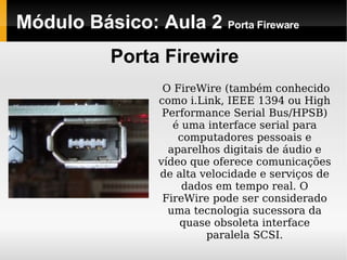 Módulo Básico: Aula 2  Porta Fireware Porta Firewire O FireWire (também conhecido como i.Link, IEEE 1394 ou High Performance Serial   Bus/HPSB) é uma interface serial para computadores pessoais e aparelhos digitais de áudio e vídeo que oferece comunicações de alta velocidade e serviços de dados em tempo real. O FireWire pode ser considerado uma tecnologia sucessora da quase obsoleta interface paralela SCSI. 