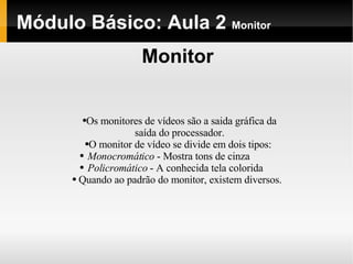 Módulo Básico: Aula 2  Monitor Monitor Os monitores de vídeos são a saida gráfica da saída do processador. O monitor de vídeo se divide em dois tipos:  Monocromático  - Mostra tons de cinza  Policromático  - A conhecida tela colorida  Quando ao padrão do monitor, existem diversos. 