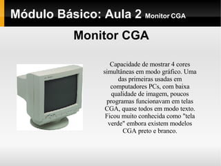 Módulo Básico: Aula 2  Monitor CGA Monitor CGA Capacidade de mostrar 4 cores simultâneas em modo gráfico. Uma das primeiras usadas em computadores PCs, com baixa qualidade de imagem, poucos programas funcionavam em telas CGA, quase todos em modo texto. Ficou muito conhecida como "tela verde" embora existem modelos CGA preto e branco. 