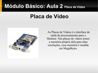 Módulo Básico: Aula 2  Placa de Vídeo Placa de Vídeo As Placas de Vídeos é a interface de saída de processamento para o Monitor. Nas placas de vídeos temos a memória própria dela para altas resoluções, essa memória é medida em MegaBytes. 