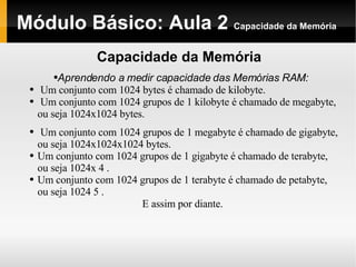 Módulo Básico: Aula 2  Capacidade da Memória Capacidade da Memória Aprendendo a medir capacidade das Memórias RAM: Um conjunto com 1024 bytes é chamado de kilobyte. Um conjunto com 1024 grupos de 1 kilobyte é chamado de megabyte, ou seja 1024x1024 bytes. Um conjunto com 1024 grupos de 1 megabyte é chamado de gigabyte, ou seja 1024x1024x1024 bytes. Um conjunto com 1024 grupos de 1 gigabyte é chamado de terabyte, ou seja 1024x 4 . Um conjunto com 1024 grupos de 1 terabyte é chamado de petabyte, ou seja 1024 5 . E assim por diante. 