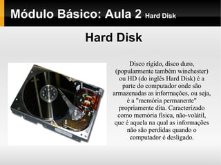Módulo Básico: Aula 2  Hard Disk Hard Disk Disco rígido, disco duro, (popularmente também winchester) ou HD (do inglês Hard Disk) é a parte do computador onde são armazenadas as informações, ou seja, é a "memória permanente" propriamente dita. Caracterizado como memória física, não-volátil, que é aquela na qual as informações não são perdidas quando o computador é desligado. 
