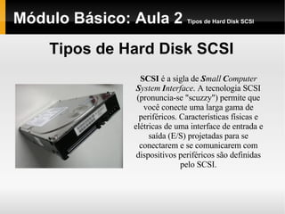 Módulo Básico: Aula 2  Tipos de Hard Disk SCSI Tipos de Hard Disk SCSI SCSI  é a sigla de  S mall  C omputer  S ystem  I nterface . A tecnologia SCSI (pronuncia-se "scuzzy") permite que você conecte uma larga gama de periféricos. Características físicas e elétricas de uma interface de entrada e saída (E/S) projetadas para se conectarem e se comunicarem com dispositivos periféricos são definidas pelo SCSI. 