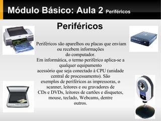Módulo Básico: Aula 2  Periféricos Periféricos Periféricos são aparelhos ou placas que enviam ou recebem informações do computador. Em informática, o termo periférico aplica-se a qualquer equipamento acessório que seja conectado à CPU (unidade central de processamento). São exemplos de periféricos as impressoras, o scanner, leitores e ou gravadores de CDs e DVDs, leitores de cartões e disquetes, mouse, teclado, Webcams, dentre outros. 