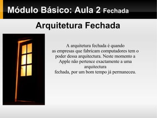 Módulo Básico: Aula 2  Fechada Arquitetura Fechada A arquitetura fechada é quando as empresas que fabricam computadores tem o poder dessa arquitectura. Neste momento a Apple não pertence exactamente a uma arquitectura fechada, por um bom tempo já permaneceu. 