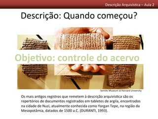 Descrição	
  Arquivís0ca	
  –	
  Aula	
  2	
  	
  
Descrição:	
  Quando	
  começou?	
  
	
  Os	
  mais	
  an0gos	
  registros	
  que	
  remetem	
  à	
  descrição	
  arquivís0ca	
  são	
  os	
  
repertórios	
  de	
  documentos	
  registrados	
  em	
  tabletes	
  de	
  argila,	
  encontrados	
  
na	
  cidade	
  de	
  Nuzi,	
  atualmente	
  conhecida	
  como	
  Yorgan	
  Tepe,	
  na	
  região	
  da	
  
Mesopotâmia,	
  datados	
  de	
  1500	
  a.C.	
  (DURANTI,	
  1993).	
  
Semi0c	
  Museum	
  at	
  Harvard	
  University	
  
Obje/vo:	
  controle	
  do	
  acervo	
  
 