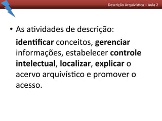 Descrição	
  Arquivís0ca	
  –	
  Aula	
  2	
  	
  
•  As	
  a0vidades	
  de	
  descrição:	
  	
  
	
  iden/ﬁcar	
  conceitos,	
  gerenciar	
  
informações,	
  estabelecer	
  controle	
  
intelectual,	
  localizar,	
  explicar	
  o	
  
acervo	
  arquivís0co	
  e	
  promover	
  o	
  
acesso.	
  
 