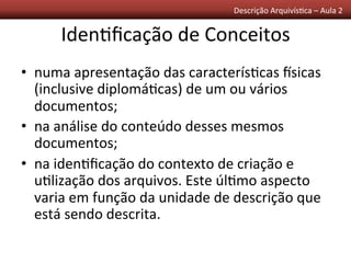 Descrição	
  Arquivís0ca	
  –	
  Aula	
  2	
  	
  
Iden0ﬁcação	
  de	
  Conceitos	
  
•  numa	
  apresentação	
  das	
  caracterís0cas	
  ssicas	
  
(inclusive	
  diplomá0cas)	
  de	
  um	
  ou	
  vários	
  
documentos;	
  
•  na	
  análise	
  do	
  conteúdo	
  desses	
  mesmos	
  
documentos;	
  
•  na	
  iden0ﬁcação	
  do	
  contexto	
  de	
  criação	
  e	
  
u0lização	
  dos	
  arquivos.	
  Este	
  úl0mo	
  aspecto	
  
varia	
  em	
  função	
  da	
  unidade	
  de	
  descrição	
  que	
  
está	
  sendo	
  descrita.	
  
 