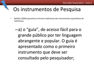 Descrição	
  Arquivís0ca	
  –	
  Aula	
  2	
  	
  
Os	
  instrumentos	
  de	
  Pesquisa	
  
•  Bellogo	
  (2004)	
  apresenta	
  as	
  formas	
  tradicionais	
  dos	
  instrumentos	
  arquivís0cos	
  de	
  
referências:	
  	
  
– a)	
  o	
  “guia”,	
  de	
  acesso	
  fácil	
  para	
  o	
  
grande	
  público	
  por	
  ter	
  linguagem	
  
abrangente	
  e	
  popular.	
  O	
  guia	
  é	
  
apresentado	
  como	
  o	
  primeiro	
  
instrumento	
  que	
  deve	
  ser	
  
consultado	
  pelo	
  pesquisador;	
  
 