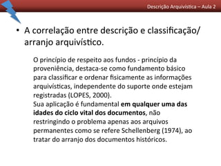 Descrição	
  Arquivís0ca	
  –	
  Aula	
  2	
  	
  
•  A	
  correlação	
  entre	
  descrição	
  e	
  classiﬁcação/
arranjo	
  arquivís0co.	
  	
  
O	
  princípio	
  de	
  respeito	
  aos	
  fundos	
  -­‐	
  princípio	
  da	
  
proveniência,	
  destaca-­‐se	
  como	
  fundamento	
  básico	
  
para	
  classiﬁcar	
  e	
  ordenar	
  ﬁsicamente	
  as	
  informações	
  
arquivís0cas,	
  independente	
  do	
  suporte	
  onde	
  estejam	
  
registradas	
  (LOPES,	
  2000).	
  	
  
Sua	
  aplicação	
  é	
  fundamental	
  em	
  qualquer	
  uma	
  das	
  
idades	
  do	
  ciclo	
  vital	
  dos	
  documentos,	
  não	
  
restringindo	
  o	
  problema	
  apenas	
  aos	
  arquivos	
  
permanentes	
  como	
  se	
  refere	
  Schellenberg	
  (1974),	
  ao	
  
tratar	
  do	
  arranjo	
  dos	
  documentos	
  históricos.	
  	
  
 
