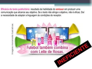Eficácia do texto publicitário: resultado da habilidade do emissor em produzir uma
comunicação que alcance seu objetivo. Se o texto não atinge o objetivo, não é eficaz. Daí
a necessidade de adaptar a linguagem às condições do receptor.
 