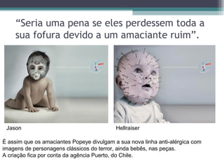 “Seria uma pena se eles perdessem toda a
sua fofura devido a um amaciante ruim”.
É assim que os amaciantes Popeye divulgam a sua nova linha anti-alérgica com
imagens de personagens clássicos do terror, ainda bebês, nas peças.
A criação fica por conta da agência Puerto, do Chile.
Jason Hellraiser
 