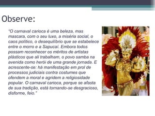 Observe:
“O carnaval carioca é uma beleza, mas
mascara, com o seu luxo, a miséria social, o
caos político, o desequilíbrio que se estabelece
entre o morro e a Sapucaí. Embora todos
possam reconhecer os méritos de artistas
plásticos que ali trabalham, o povo samba na
avenida como herói de uma grande jornada. E
acrescente-se: há manifestação em prol de
processos judiciais contra costumes que
ofendem a moral e agridem a religiosidade
popular. O carnaval carioca, porque se afasta
de sua tradição, está tornando-se desgracioso,
disforme, feio.”
 