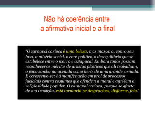 Não há coerência entre
a afirmativa inicial e a final
“O carnaval carioca é uma beleza, mas mascara, com o seu
luxo, a miséria social, o caos político, o desequilíbrio que se
estabelece entre o morro e a Sapucaí. Embora todos possam
reconhecer os méritos de artistas plásticos que ali trabalham,
o povo samba na avenida como herói de uma grande jornada.
E acrescente-se: há manifestação em prol de processos
judiciais contra costumes que ofendem a moral e agridem a
religiosidade popular. O carnaval carioca, porque se afasta
de sua tradição, está tornando-se desgracioso, disforme, feio.”
 