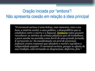Oração iniciada por “embora”!
Não apresenta coesão em relação à ideia principal
“O carnaval carioca é uma beleza, mas mascara, com o seu
luxo, a miséria social, o caos político, o desequilíbrio que se
estabelece entre o morro e a Sapucaí. Embora todos possam
reconhecer os méritos de artistas plásticos que ali trabalham,
o povo samba na avenida como herói de uma grande jornada.
E acrescente-se: há manifestação em prol de processos
judiciais contra costumes que ofendem a moral e agridem a
religiosidade popular. O carnaval carioca, porque se afasta de
sua tradição, está tornando-se desgracioso, disforme, feio.”
 
