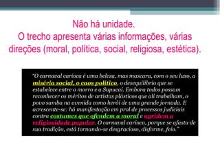 Não há unidade.
O trecho apresenta várias informações, várias
direções (moral, política, social, religiosa, estética).
“O carnaval carioca é uma beleza, mas mascara, com o seu luxo, a
miséria social, o caos político, o desequilíbrio que se
estabelece entre o morro e a Sapucaí. Embora todos possam
reconhecer os méritos de artistas plásticos que ali trabalham, o
povo samba na avenida como herói de uma grande jornada. E
acrescente-se: há manifestação em prol de processos judiciais
contra costumes que ofendem a moral e agridem a
religiosidade popular. O carnaval carioca, porque se afasta de
sua tradição, está tornando-se desgracioso, disforme, feio.”
 