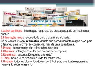 1.Saber partilhado : informação resgatada ou pressuposta, de conhecimento
público.
2.Informação nova : necessidade para a existência do texto.
Só se constitui texto informativo aquele que passa uma informação nova para
o leitor ou uma informação conhecida, mas de uma outra forma.
3.Provas : fundamentos das afirmações expostas.
4.Objetivos : intenção do autor que precisa ser cumprida.
5.Referência : assunto. De que trata o texto?
6.Tema: Sob que perspectiva o texto foi construído?
7.Unidade: todos os elementos devem contribuir para a unidade e para uma
nova visão sobre o assunto.
 