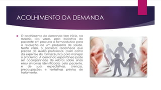 ACOLHIMENTO DA DEMANDA
u O acolhimento da demanda tem início, na
maioria das vezes, pela iniciativa do
paciente em procurar o farmacêutico para
a resolução de um problema de saúde.
Neste caso, o paciente reconhece que
precisa de auxílio profissional, assim como
da expertise do farmacêutico para manejar
o problema. A demanda espontânea pode
ser acompanhada de relatos sobre sinais
e/ou sintomas identificados pelo paciente,
e de suas expectativas, crenças,
preocupações e tentativas prévias de
tratamento.
 