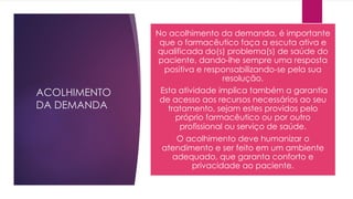 ACOLHIMENTO
DA DEMANDA
No acolhimento da demanda, é importante
que o farmacêutico faça a escuta ativa e
qualificada do(s) problema(s) de saúde do
paciente, dando-lhe sempre uma resposta
positiva e responsabilizando-se pela sua
resolução.
Esta atividade implica também a garantia
de acesso aos recursos necessários ao seu
tratamento, sejam estes providos pelo
próprio farmacêutico ou por outro
profissional ou serviço de saúde.
O acolhimento deve humanizar o
atendimento e ser feito em um ambiente
adequado, que garanta conforto e
privacidade ao paciente.
 
