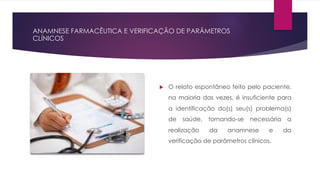 ANAMNESE FARMACÊUTICA E VERIFICAÇÃO DE PARÂMETROS
CLÍNICOS
u O relato espontâneo feito pelo paciente,
na maioria das vezes, é insuficiente para
a identificação do(s) seu(s) problema(s)
de saúde, tornando-se necessária a
realização da anamnese e da
verificação de parâmetros clínicos.
 