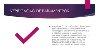 VERIFICAÇÃO DE PARÂMENTROS
u A verificação de parâmetros clínicos feita
pelo farmacêutico complementa as
informações provenientes da anamnese
e objetiva subsidiar a triagem do
paciente e a avaliação de resultados da
farmacoterapia. Envolve a medida da
pressão arterial, da temperatura, de
alguns parâmetros antropométricos,
como o peso e a altura, entre outros
 