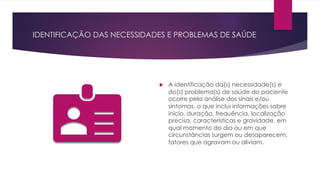 IDENTIFICAÇÃO DAS NECESSIDADES E PROBLEMAS DE SAÚDE
u A identificação da(s) necessidade(s) e
do(s) problema(s) de saúde do paciente
ocorre pela análise dos sinais e/ou
sintomas, o que inclui informações sobre
início, duração, frequência, localização
precisa, características e gravidade, em
qual momento do dia ou em que
circunstâncias surgem ou desaparecem,
fatores que agravam ou aliviam.
 
