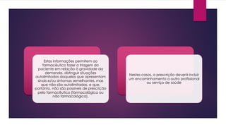 Estas informações permitem ao
farmacêutico fazer a triagem do
paciente em relação à gravidade da
demanda, distinguir situações
autolimitadas daquelas que apresentam
sinais e/ou sintomas semelhantes, mas
que não são autolimitadas, e que,
portanto, não são passíveis de prescrição
pelo farmacêutico (farmacológica ou
não farmacológica).
Nestes casos, a prescrição deverá incluir
um encaminhamento a outro profissional
ou serviço de saúde
 