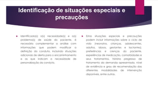Identificação de situações especiais e
precauções
u Identificada(s) a(s) necessidade(s) e o(s)
problema(s) de saúde do paciente, é
necessário complementar a análise com
informações que podem modificar a
definição da conduta, incluindo situações
adicionais de alerta para o encaminhamento
e as que indicam a necessidade de
personalização da conduta.
u Estas situações especiais e precauções
podem incluir informações sobre o ciclo de
vida (neonatos, crianças, adolescentes,
adultos, idosos, gestantes e lactantes),
preferências e crenças do paciente,
experiências de medicação, comorbidades e
seus tratamentos, história pregressa de
tratamento da demanda apresentada, nível
de evidência e grau de recomendação das
diferentes modalidades de intervenção
disponíveis, entre outras.
 