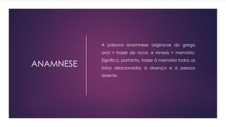ANAMNESE
u A palavra anamnese origina-se do grego
aná = trazer de novo, e mnesis = memória.
Significa, portanto, trazer à memória todos os
fatos relacionados à doença e à pessoa
doente.
 