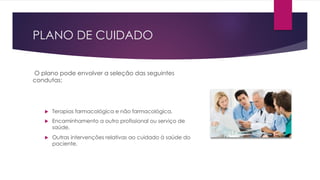 PLANO DE CUIDADO
O plano pode envolver a seleção das seguintes
condutas:
u Terapias farmacológica e não farmacológica,
u Encaminhamento a outro profissional ou serviço de
saúde,
u Outras intervenções relativas ao cuidado à saúde do
paciente,
 