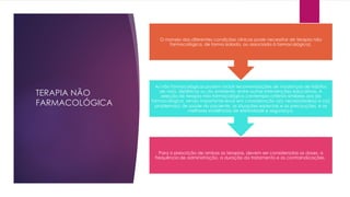 TERAPIA NÃO
FARMACOLÓGICA
Para a prescrição de ambas as terapias, devem ser consideradas as doses, a
frequência de administração, a duração do tratamento e as contraindicações.
As não farmacológicas podem incluir recomendações de mudanças de hábitos
de vida, dietéticas ou do ambiente, entre outras intervenções educativas. A
seleção de terapia não farmacológica contempla critérios similares aos da
farmacológica, sendo importante levar em consideração a(s) necessidade(s) e o(s)
problema(s) de saúde do paciente, as situações especiais e as precauções, e as
melhores evidências de efetividade e segurança.
O manejo das diferentes condições clínicas pode necessitar de terapia não
farmacológica, de forma isolada, ou associada à farmacológica).
 