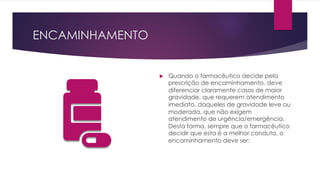 ENCAMINHAMENTO
u Quando o farmacêutico decide pela
prescrição de encaminhamento, deve
diferenciar claramente casos de maior
gravidade, que requerem atendimento
imediato, daqueles de gravidade leve ou
moderada, que não exigem
atendimento de urgência/emergência.
Desta forma, sempre que o farmacêutico
decidir que esta é a melhor conduta, o
encaminhamento deve ser:
 