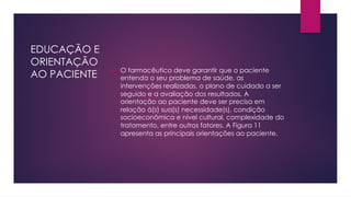 EDUCAÇÃO E
ORIENTAÇÃO
AO PACIENTE u O farmacêutico deve garantir que o paciente
entenda o seu problema de saúde, as
intervenções realizadas, o plano de cuidado a ser
seguido e a avaliação dos resultados. A
orientação ao paciente deve ser precisa em
relação à(s) sua(s) necessidade(s), condição
socioeconômica e nível cultural, complexidade do
tratamento, entre outros fatores. A Figura 11
apresenta as principais orientações ao paciente.
 