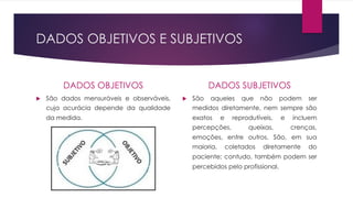 DADOS OBJETIVOS E SUBJETIVOS
DADOS OBJETIVOS
u São dados mensuráveis e observáveis,
cuja acurácia depende da qualidade
da medida.
DADOS SUBJETIVOS
u São aqueles que não podem ser
medidos diretamente, nem sempre são
exatos e reprodutíveis, e incluem
percepções, queixas, crenças,
emoções, entre outros. São, em sua
maioria, coletados diretamente do
paciente; contudo, também podem ser
percebidos pelo profissional.
 