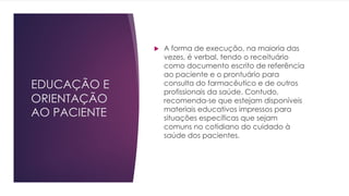EDUCAÇÃO E
ORIENTAÇÃO
AO PACIENTE
u A forma de execução, na maioria das
vezes, é verbal, tendo o receituário
como documento escrito de referência
ao paciente e o prontuário para
consulta do farmacêutico e de outros
profissionais da saúde. Contudo,
recomenda-se que estejam disponíveis
materiais educativos impressos para
situações específicas que sejam
comuns no cotidiano do cuidado à
saúde dos pacientes.
 