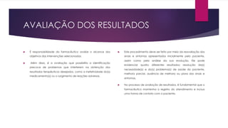 AVALIAÇÃO DOS RESULTADOS
u É responsabilidade do farmacêutico avaliar o alcance dos
objetivos das intervenções selecionadas.
u Além disso, é a avaliação que possibilita a identificação
precoce de problemas que interferem na obtenção dos
resultados terapêuticos desejados, como a inefetividade do(s)
medicamento(s) ou o surgimento de reações adversas.
u Este procedimento deve ser feito por meio da reavaliação dos
sinais e sintomas apresentados inicialmente pelo paciente,
assim como pela análise da sua evolução. Ele pode
evidenciar quatro diferentes resultados: resolução da(s)
necessidade(s) e do(s) problema(s) de saúde do paciente,
melhora parcial, ausência de melhora ou piora dos sinais e
sintomas,
u No processo de avaliação de resultados, é fundamental que o
farmacêutico mantenha o registro do atendimento e inclua
uma forma de contato com o paciente.
 