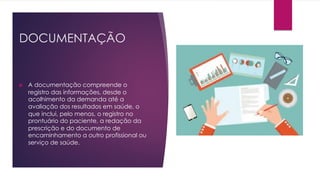 DOCUMENTAÇÃO
u A documentação compreende o
registro das informações, desde o
acolhimento da demanda até a
avaliação dos resultados em saúde, o
que inclui, pelo menos, o registro no
prontuário do paciente, a redação da
prescrição e do documento de
encaminhamento a outro profissional ou
serviço de saúde.
 