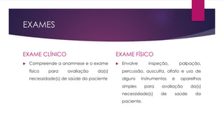 EXAMES
EXAME CLÍNICO
u Compreende a anamnese e o exame
físico para avaliação da(s)
necessidade(s) de saúde do paciente
EXAME FÍSICO
u Envolve inspeção, palpação,
percussão, ausculta, olfato e uso de
alguns instrumentos e aparelhos
simples para avaliação da(s)
necessidade(s) de saúde do
paciente.
 