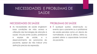 NECESSIDADES E PROBLEMAS DE
SAÚDE
NECESSIDADES DE SAÚDE
u As necessidades de saúde englobam
boas condições de vida; acesso e
utilização das tecnologias de atenção à
saúde; vínculos entre usuário, profissional
e equipe de saúde, e o
desenvolvimento da autonomia do
paciente, apesar de não indicar uma
definição precisa da expressão.
PROBLEMAS DE SAÚDE
u É qualquer queixa, observação ou
evento que o paciente ou o profissional
da saúde percebe como um desvio da
normalidade, e que já afetou, afeta ou
poderá afetar a capacidade funcional
do paciente.
 