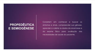 PROPEDÊUTICA
E SEMIOGÊNESE
u Consistem em conhecer e buscar os
sintomas e sinais, compreender sua gênese,
aprender a coletar os dados da anamnese e
do exame físico para avaliação das
necessidades de saúde do paciente.
 