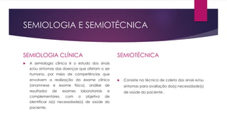 SEMIOLOGIA E SEMIOTÉCNICA
SEMIOLOGIA CLÍNICA
u A semiologia clínica é o estudo dos sinais
e/ou sintomas das doenças que afetam o ser
humano, por meio de competências que
envolvem a realização do exame clínico
(anamnese e exame físico), análise de
resultados de exames laboratoriais e
complementares, com o objetivo de
identificar a(s) necessidade(s) de saúde do
paciente.
SEMIOTÉCNICA
u Consiste na técnica de coleta dos sinais e/ou
sintomas para avaliação da(s) necessidade(s)
de saúde do paciente .
 