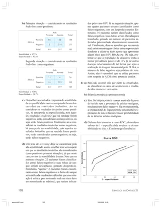 102 EXERCÍCIOS DO CAPÍTULO 21
dos pelo vírus HIV. Já na segunda situação, ape-
nas quatro pacientes seriam classificados como
falsos-negativos, com um desperdício menor. En-
tretanto, 16 pacientes seriam classificados como
falsos-negativosesuasbolsasseriamliberadaspara
transfusão, gerando um número de pacientes in-
fectados pós-tranfusão absolutamente insustentá-
vel. Finalmente, deve-se ressaltar que no mundo
real, existe uma triagem clínica entre os potenciais
doadores e afasta-se todo aquele que apresentar
algum risco para HIV, HbsAg etc. Ou seja, pre-
tende-se que a população de doadores tenha a
menor prevalência possível de HIV (e de outras
doenças selecionadas) de tal forma que após a
realização da triagem laboratorial pelo ELISA, o
número de falso negativo seja próximo de zero.
Assim, não é verossímil que se utilize pacientes
com suspeita de AIDS como potencial doador.
6) a) Para não ocorrer viés por parte do observador,
ao classificar os casos de acordo com o resulta-
do dos exames e vice-versa.
b) Biópsia prostática e prostatectomia
c) Sim. Na biópsia poderia ocorrer a retirada de parte
do tecido sem a presença de células malignas,
resultando em falso-negativo. Na prostatectomia,
a retirada total do órgão permite uma melhor ex-
ploração de todo o tecido e maior probabilidade
de se detectar células malignas.
d) O aluno deve construir a curva ROC, plotando os
valores de 1 – especificidade no eixo x e de sen-
sibilidade no eixo y. Conforme gráfico abaixo:
Aids
Presente Ausente Total
Positiva 86 22 108
ELISA
Negativa 2 275 277
Total 88 297 385
Sensibilidade ≅ 97,7%
Especificidade ≅ 92,6%
Aids
Presente Ausente Total
Positiva 72 4 76
ELISA
Negativa 16 293 309
Total 88 297 385
Sensibilidade ≅ 81,8%
Especificidade ≅ 98,7%
b) Primeira situação – considerando os resultados
boderline como positivos:
Segunda situação – considerando os resultados
boderline como negativos:
c) Os melhores resultados conjuntos de sensibilida-
de e especificidade ocorreram quando foram des-
cartados os resultados boderline. Ao se
considerar os resultados boderline como positi-
vos, há uma perda na especificidade, pois aque-
les resultados boderline que na verdade forem
negativos, serão considerados como positivos, ou
seja, serão falsos-positivos. Finalmente, ao se con-
siderar os resultados boderline como negativos,
há uma perda na sensibilidade, pois aqueles re-
sultados boderline que na verdade forem positi-
vos, serão considerados como negativos, ou seja,
serão falsos-negativos.
d) Um teste de screening deve se caracterizar pela
altasensibilidade,assim,omelhortesteseriaaquele
em que os resultados boderline são considerados
como positivos (primeira situação), já que neste
caso, o valor da sensibilidade é maior. Note que na
primeira situação, 22 pacientes foram classifica-
dos como falsos-negativos e suas bolsas de san-
gue seriam descartadas, gerando desperdício.
Entretanto, “apenas” 2 pacientes foram classifi-
cados como falsos-negativos e a bolsa de sangue
seria utilizada em doadores (lembre que essa situ-
ação é teórica, pois no mundo real este risco deve
ser minimizado ao máximo), que seriam infecta-
exercicio021.pmd 10/9/2008, 18:45102
 
