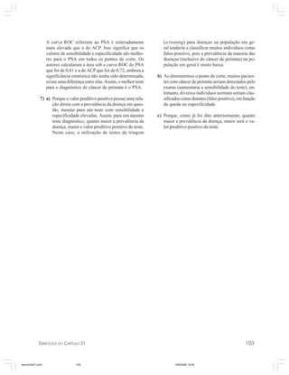 EXERCÍCIOS DO CAPÍTULO 21 103
A curva ROC referente ao PSA é reiteradamente
mais elevada que a do ACP. Isso significa que os
valores de sensibilidade e especificidade são melho-
res para o PSA em todos os pontos de corte. Os
autores calcularam a área sob a curva ROC do PSA
que foi de 0,81 e a do ACP que foi de 0,72, embora a
significância estatística não tenha sido determinada,
existe uma diferença entre elas.Assim, o melhor teste
para o diagnóstico de câncer de próstata é o PSA.
7) a) Porque o valor preditivo positivo possui uma rela-
ção direta com a prevalência da doença em ques-
tão, mesmo para um teste com sensibilidade e
especificidade elevadas. Assim, para um mesmo
teste diagnóstico, quanto maior a prevalência da
doença, maior o valor preditivo positivo do teste.
Neste caso, a utilização de testes de triagem
(screening) para doenças na população em ge-
ral tenderia a classificar muitos indivíduos como
falso-positivo, pois a prevalência da maioria das
doenças (inclusive do câncer de próstata) na po-
pulação em geral é muito baixa.
b) Ao diminuirmos o ponto de corte, muitos pacien-
tes com câncer de próstata seriam detectados pelo
exame (aumentaria a sensibilidade do teste), en-
tretanto, diversos indivíduos normais seriam clas-
sificados como doentes (falso positivo), em função
da queda na especificidade.
c) Porque, como já foi dito anteriormente, quanto
maior a prevalência da doença, maior será o va-
lor preditivo positivo do teste.
exercicio021.pmd 10/9/2008, 18:45103
 