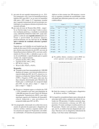 94 EXERCÍCIOS DO CAPÍTULO 21
I. por meio de um segundo imunoensaio (p. ex., ELI-
SA) juntamente com o teste de Imunofluorescência
Indireta (IFI) para HIV-1 ou ao teste de Imunoblot
(IB) para o HIV (etapa 2). É importante ressaltar
que o segundo imunoensaio deverá ter princípio me-
todológico e/ou antígenos distintos do primeiro imu-
noensaio utilizado.
II. por meio do teste de Western Blot (WB) – etapa3.
Se ao final da etapa 2 ou da etapa 3 todas as amos-
tras resultarem positivas, o resultado é considerado
como AMOSTRA POSITIVA PARA HIV, sendo obri-
gatória a coleta de uma segunda amostra para con-
firmar a positividade da primeira amostra,
preferencialmente em um intervalo de até 30 dias
após a emissão do resultado referente à primei-
ra amostra.
Supondo que você trabalhe em um hospital que dis-
ponha de dois testes ELISA com princípio metodoló-
gico distinto para detecção de anti-HIV, um teste de
Imunofluorescência Indireta (IFI) e um teste confir-
matório de Western Blot, e sabendo-se que os valo-
res de sensibilidade e especificidade para os quatro
exames são, respectivamente:
• primeiro ELISA: 99% e 99%;
• segundo ELISA: 99% e 99%;
• IFI: 99,3% e 99,5%;
• Western Blot: 99,6% e 99,9%.
Responda:
a) Tomando-se por base uma população de 1.000.000
doadores de sangue, com uma prevalência de so-
ropositividade para HIV de 0,3%, descreva e in-
terprete a evolução dos Valores Preditivo Positivo
(VPP) e Negativo (VPN) para cada uma das
duas situações determinadas pelo Ministério da
Saúde para a confirmação da soropositividade
para HIV, ou seja, para a etapa 1 + etapa 2 e
para a etapa 1 + etapa 3.
b) Descreva e interprete agora a evolução dos VPP
e VPN, tomando-se por base uma população de
1.000.000 pacientes de uma Clínica de Doenças
Sexualmente Transmissíveis (DST), com sinto-
matologia sugestiva de Síndrome de Imunodefi-
ciência Adquirida e uma prevalência de
soropositividade para HIV de 40%.
2) Um pesquisador, interessado em avaliar dois novos
exames de glicemia de jejum para o diagnóstico de
diabetes mellitus, realizou o seguinte estudo: cole-
tou amostras de sangue de 50 pacientes com diabe-
tes confirmado e 50 amostras de pacientes normais.
Aplicou os dois exames nas 100 amostras e encon-
trou os seguintes resultados de sensibilidade e espe-
cificidade para diferentes pontos de corte, conforme
a tabela abaixo:
Exame A Exame B
Ponto Sensibilidade Especificidade Sensibilidade Especificidade
de corte (%) (%) (%) (%)
50 mg% 10 100 10 97,5
60 mg% 30 99 20 97
70 mg% 70 97,5 50 90
80 mg% 80 91 70 78
90 mg% 82 90 80 67
100 mg% 90 82 90 40
110 mg% 95 70 92,5 20
120 mg% 97 60 93 15
130 mg% 100 30 95 7,5
140 mg% 100 10 97,5 0,5
a) No gráfico abaixo, construa a curva ROC (re-
ceiver operator curve) para cada exame:
b) Qual dos exames é o melhor para o diagnóstico
de diabetes mellitus ? Justifique:
3) Um inquérito soroepidemiológico para a detecção de
anticorpos IgM contra o antígeno da rubéola foi rea-
lizado em 100 pacientes. O médico assistente diag-
nosticou clinicamente a doença em 60% dos
pacientes. O exame sorológico resultou positivo em
90 pacientes. Dentre estes pacientes, contatou-se
que, em 55, os médicos haviam diagnosticado a do-
ença. Não houve erro no diagnóstico laboratorial da
doença. Com base nestas informações:
exercicio021.pmd 10/9/2008, 18:4594
 