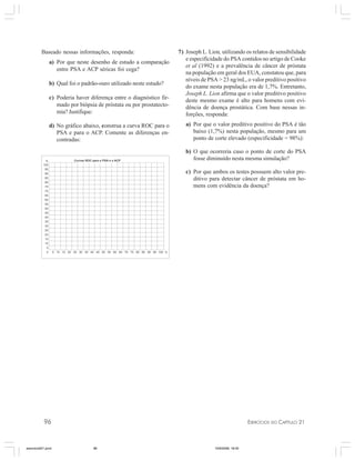 96 EXERCÍCIOS DO CAPÍTULO 21
Baseado nessas informações, responda:
a) Por que neste desenho de estudo a comparação
entre PSA e ACP séricas foi cega?
b) Qual foi o padrão-ouro utilizado neste estudo?
c) Poderia haver diferença entre o diagnóstico fir-
mado por biópsia de próstata ou por prostatecto-
mia? Justifique:
d) No gráfico abaixo, construa a curva ROC para o
PSA e para o ACP. Comente as diferenças en-
contradas:
7) Joseph L. Lion, utilizando os relatos de sensibilidade
e especificidade do PSA contidos no artigo de Cooke
et al (1992) e a prevalência de câncer de próstata
na população em geral dos EUA, constatou que, para
níveis de PSA > 23 ng/mL, o valor preditivo positivo
do exame nesta população era de 1,7%. Entretanto,
Joseph L. Lion afirma que o valor preditivo positivo
deste mesmo exame é alto para homens com evi-
dência de doença prostática. Com base nessas in-
forções, responda:
a) Por que o valor preditivo positivo do PSA é tão
baixo (1,7%) nesta população, mesmo para um
ponto de corte elevado (especificidade = 98%):
b) O que ocorreria caso o ponto de corte do PSA
fosse diminuído nesta mesma simulação?
c) Por que ambos os testes possuem alto valor pre-
ditivo para detectar câncer de próstata em ho-
mens com evidência da doença?
exercicio021.pmd 10/9/2008, 18:4596
 