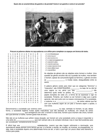 Quais são as características do gaúcho e da prenda? Como é ser gaúcho e como é ser prenda?




     Procure as palavras abaixo no caça-palavras e as utilize para completar os espaços em branco do texto.




                                                 As relações de gênero são as relações entre homem e mulher. Uma
                                                 questão de gênero envolve não só a questão da mulher, mas também
                                                 o homem, apesar de comumente ligada ao feminino, o gênero envolve
                                                 as ___________________, e muitas vezes, desigualdades entre os
                                                 sexos.

                                                 A palavra gênero existe para dizer que as categorias “feminino” e
                                                 “masculino”, são CONSTRUÇÕES _________, ou seja, ter ou não ter
                                                 uma vagina ou um pênis (um fato _________________) não
                                                 determina quais serão os gostos, os_____________________, os
                                                 papeis (funções) de cada um, a forma de se expressar e agir na
                                                 sociedade. Portanto, ser mulher ou ser homem é algo que a gente
                                                 aprende, não vem junto com os nossos cromossomos. É a sociedade,
                                                 o costume, e a ______________________ de certos valores que faz
                                                 com que mulheres sejam de um jeito e homens sejam o oposto, e
                                                 vice-versa.
Denominamos a sociedade que vivemos como _________________, ou seja, centrada no homem, no pai, dessa
forma, a sociedade legitima muitas ações masculinas, que são danosas as mulheres, em virtude de certos
____________________ que carregamos com nós: o homem é mais forte, homem que é homem não chora, homem
tem que dominar a mulher, homem gosta mais de sexo...

Não são só as mulheres que sofrem nessa situação, ser homem em uma sociedade como a nossa é responder a
uma série de ___________________, que nem sempre são a de vontade individual, mas é mais fácil aceitá-las para
ser considerado “verdadeiramente homem”.

É difícil fugir aos _________________ estabelecidos, mesmo que eles tragam sofrimento e dominação, pois
aprendemos desde sempre como temos que ser: é a família, a escola, as novelas, as músicas, as propagandas, ou
seja, toda a sociedade espera uma determinada forma de ser, e tudo o que fugir um pouco disso será estranho e
motivo para piada.
 