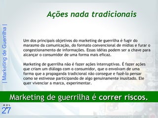 |MarketingdeGuerrilha|
27
A U L
A
Ações nada tradicionais
Um dos principais objetivos do marketing de guerrilha é fugir do
marasmo da comunicação, do formato convencional de mídias e furar o
congestionamento de informações. Essas idéias podem ser a chave para
alcançar o consumidor de uma forma mais eficaz.
Marketing de guerrilha não é fazer ações interruptivas. É fazer ações
que criam um diálogo com o consumidor, que o envolvam de uma
forma que a propaganda tradicional não consegue e fazê-lo pensar
como se estivesse participando de algo genuinamente inusitado. Ele
quer vivenciar a marca, experimentar.
Marketing de guerrilha éMarketing de guerrilha é correr riscos.correr riscos.
 