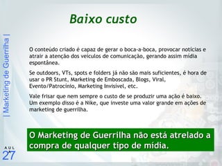 |MarketingdeGuerrilha|
27
A U L
A
Baixo custo
O conteúdo criado é capaz de gerar o boca-a-boca, provocar notícias e
atrair a atenção dos veículos de comunicação, gerando assim mídia
espontânea.
Se outdoors, VTs, spots e folders já não são mais suficientes, é hora de
usar o PR Stunt, Marketing de Emboscada, Blogs, Viral,
Evento/Patrocínio, Marketing Invisível, etc.
Vale frisar que nem sempre o custo de se produzir uma ação é baixo.
Um exemplo disso é a Nike, que investe uma valor grande em ações de
marketing de guerrilha.
O Marketing de Guerrilha não está atrelado aO Marketing de Guerrilha não está atrelado a
compra de qualquer tipo de mídia.compra de qualquer tipo de mídia.
 