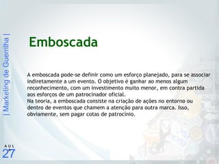 |MarketingdeGuerrilha|
27
A U L
A
Emboscada
A emboscada pode-se definir como um esforço planejado, para se associar
indiretamente a um evento. O objetivo é ganhar ao menos algum
reconhecimento, com um investimento muito menor, em contra partida
aos esforços de um patrocinador oficial.
Na teoria, a emboscada consiste na criação de ações no entorno ou
dentro de eventos que chamem a atenção para outra marca. Isso,
obviamente, sem pagar cotas de patrocínio.
 