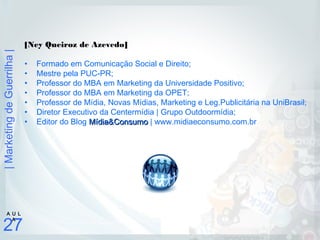 |MarketingdeGuerrilha|
27
A U L
A
[Ney Queiroz de Azevedo]
• Formado em Comunicação Social e Direito;
• Mestre pela PUC-PR;
• Professor do MBA em Marketing da Universidade Positivo;
• Professor do MBA em Marketing da OPET;
• Professor de Mídia, Novas Mídias, Marketing e Leg.Publicitária na UniBrasil;
• Diretor Executivo da Centermídia | Grupo Outdoormídia;
• Editor do Blog Mídia&ConsumoMídia&Consumo | www.midiaeconsumo.com.br
 